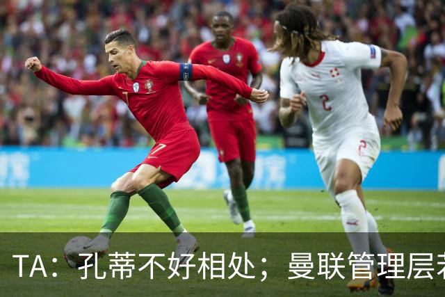 TA：孔蒂不好相处；曼联管理层若因此拒绝他，就是自身问题